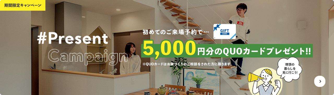 期間限定キャンペーン #Present Campaign 初めてのご来場予約で…5,000円分のQUOカードプレゼント!! ※QUOカードはお家づくりのご相談をされた方に限ります。