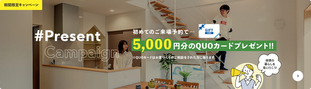 #Present 初めてのご来場予約で… 5,000円分のQUOカードプレゼント!! ※QUOカードはお家づくりのご相談をされた方に限ります。